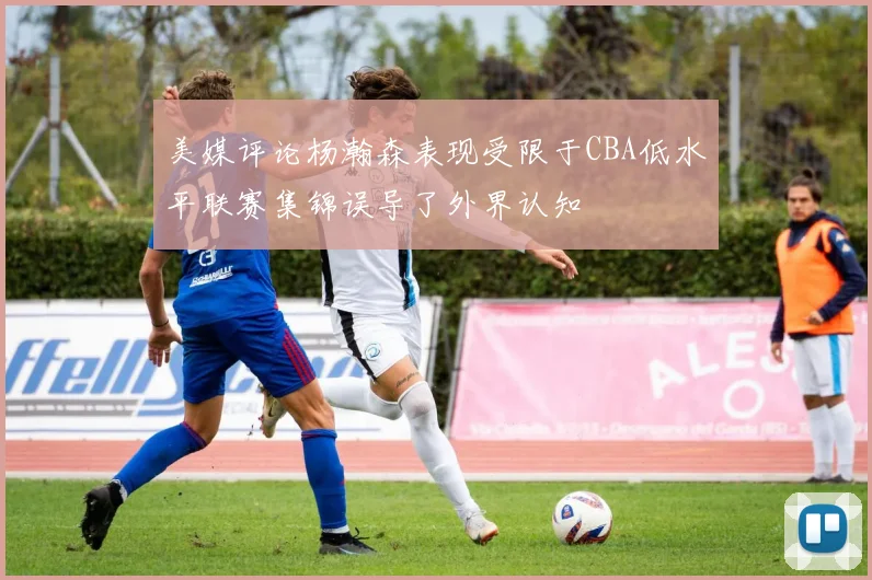 美媒评论杨瀚森表现受限于CBA低水平联赛集锦误导了外界认知