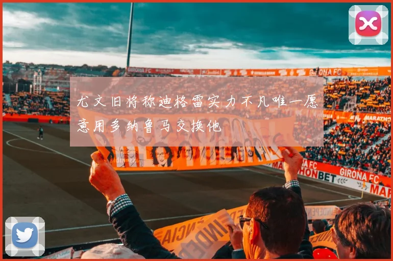 尤文旧将称迪格雷实力不凡唯一愿意用多纳鲁马交换他