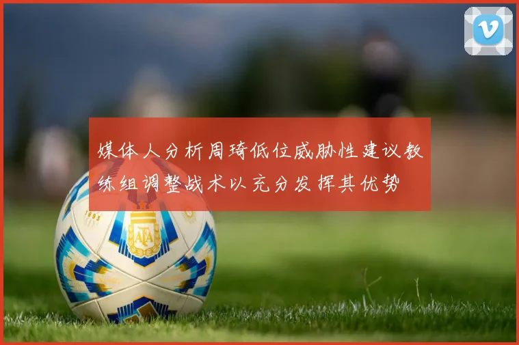 媒体人分析周琦低位威胁性建议教练组调整战术以充分发挥其优势