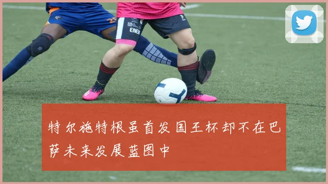 特尔施特根虽首发国王杯却不在巴萨未来发展蓝图中