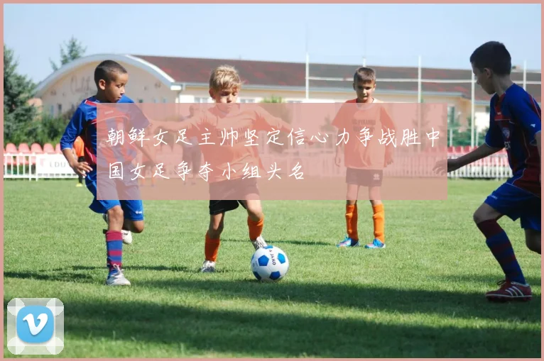 朝鲜女足主帅坚定信心力争战胜中国女足争夺小组头名