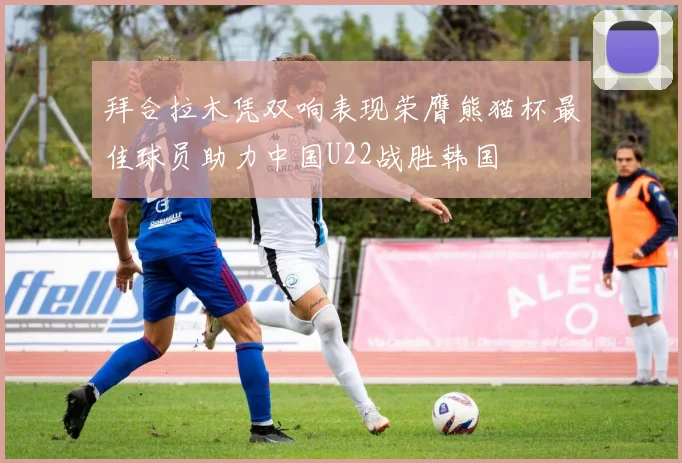 拜合拉木凭双响表现荣膺熊猫杯最佳球员助力中国U22战胜韩国