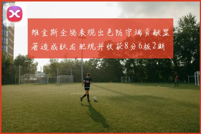 维金斯全场表现出色防守端贡献显著造成狄龙犯规并收获8分6板2断