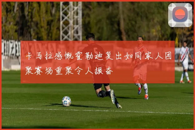 卡马拉感慨霍勒迪复出如同家人团聚赛场重聚令人振奋