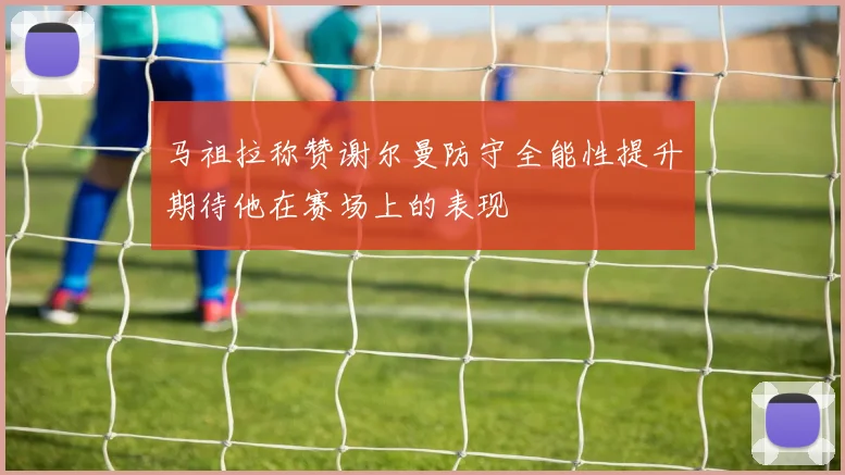 马祖拉称赞谢尔曼防守全能性提升期待他在赛场上的表现