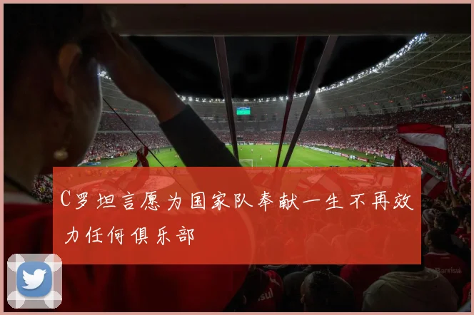 C罗坦言愿为国家队奉献一生不再效力任何俱乐部
