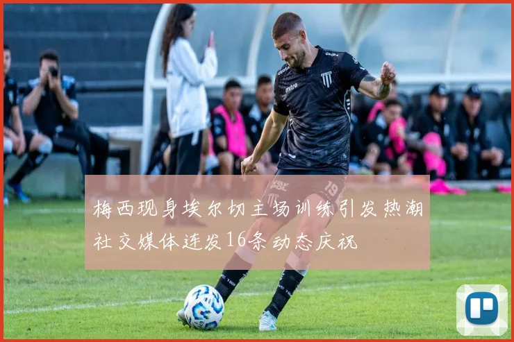 梅西现身埃尔切主场训练引发热潮社交媒体连发16条动态庆祝