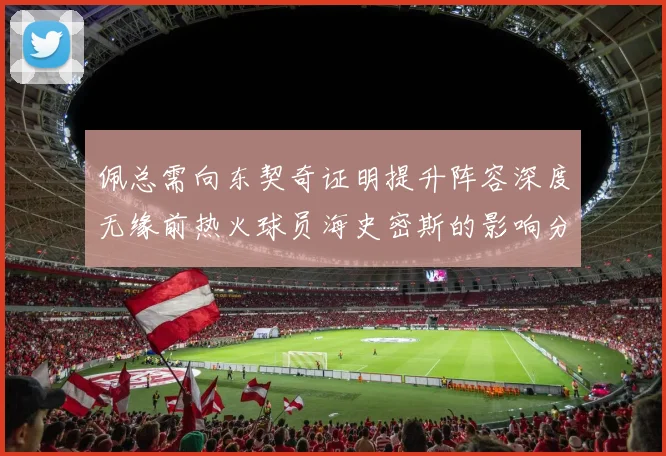 佩总需向东契奇证明提升阵容深度无缘前热火球员海史密斯的影响分析