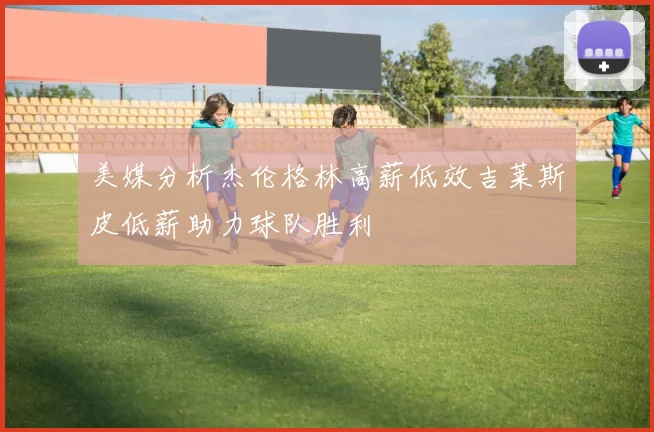 美媒分析杰伦格林高薪低效吉莱斯皮低薪助力球队胜利