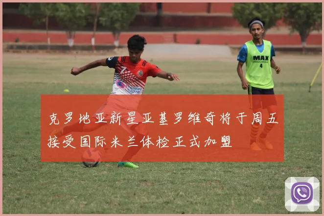 克罗地亚新星亚基罗维奇将于周五接受国际米兰体检正式加盟