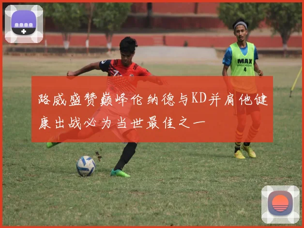 路威盛赞巅峰伦纳德与KD并肩他健康出战必为当世最佳之一