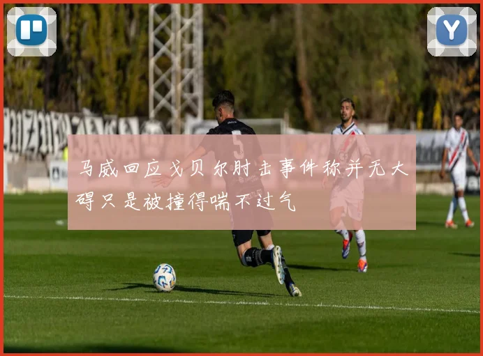 马威回应戈贝尔肘击事件称并无大碍只是被撞得喘不过气