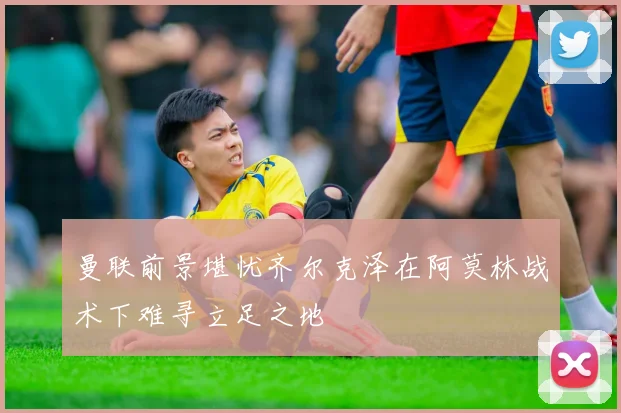 曼联前景堪忧齐尔克泽在阿莫林战术下难寻立足之地