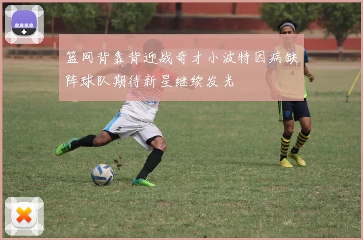 篮网背靠背迎战奇才小波特因病缺阵球队期待新星继续发光