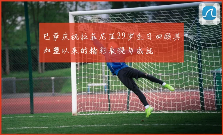 巴萨庆祝拉菲尼亚29岁生日回顾其加盟以来的精彩表现与成就