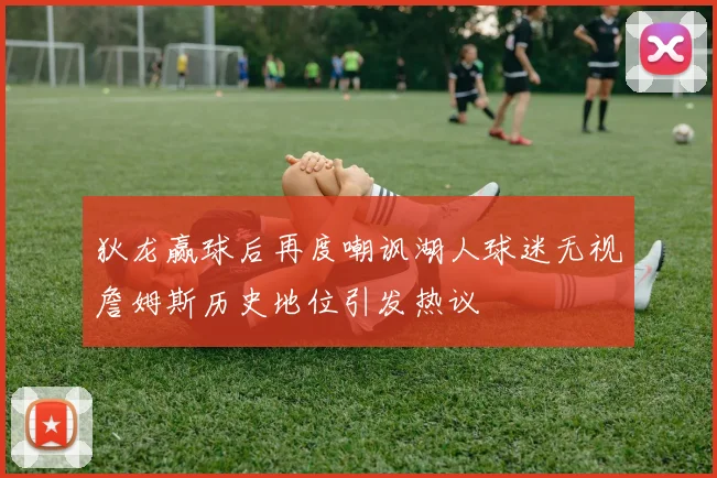 狄龙赢球后再度嘲讽湖人球迷无视詹姆斯历史地位引发热议