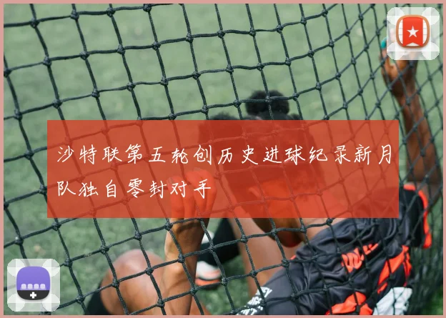 沙特联第五轮创历史进球纪录新月队独自零封对手