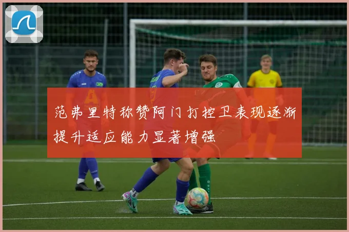 范弗里特称赞阿门打控卫表现逐渐提升适应能力显著增强