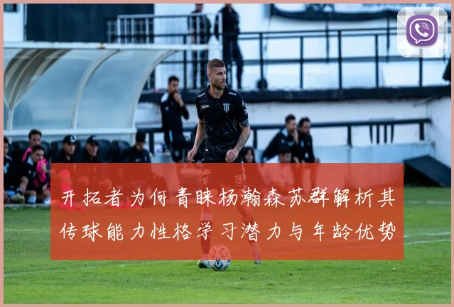 开拓者为何青睐杨瀚森苏群解析其传球能力性格学习潜力与年龄优势
