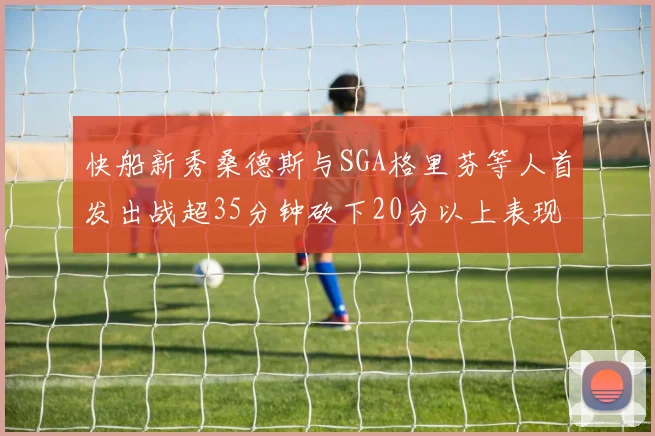快船新秀桑德斯与SGA格里芬等人首发出战超35分钟砍下20分以上表现亮眼