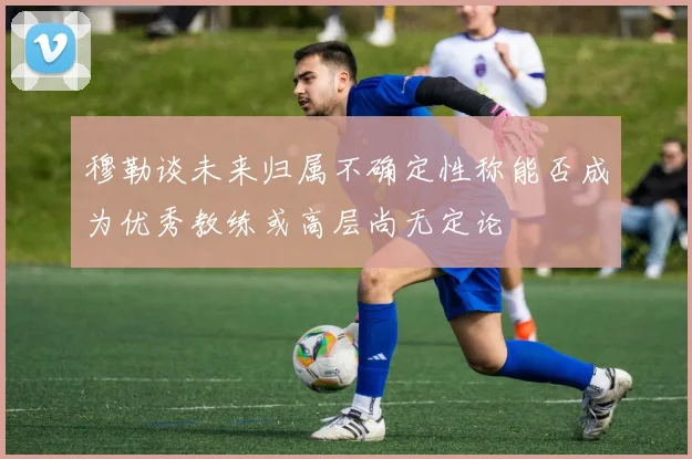 穆勒谈未来归属不确定性称能否成为优秀教练或高层尚无定论