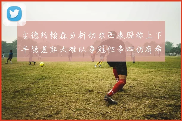 古德约翰森分析切尔西表现称上下半场差距大难以争冠但争四仍有希望