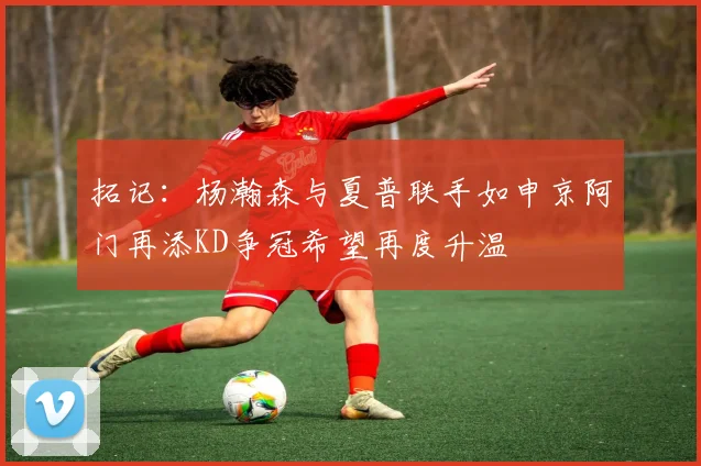 拓记：杨瀚森与夏普联手如申京阿门再添KD争冠希望再度升温