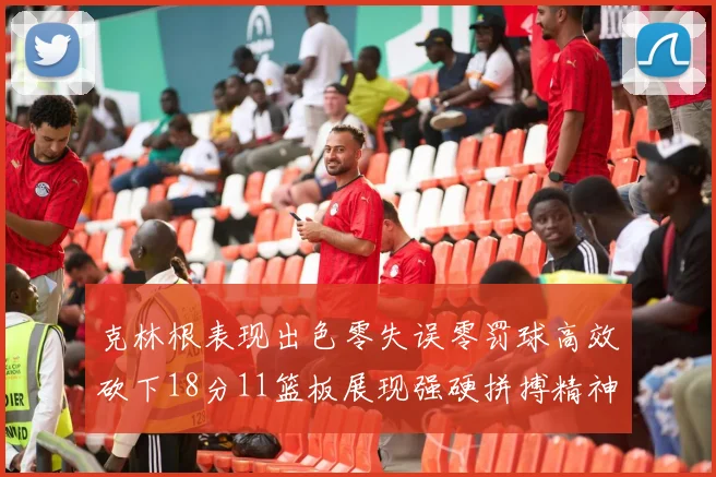 克林根表现出色零失误零罚球高效砍下18分11篮板展现强硬拼搏精神