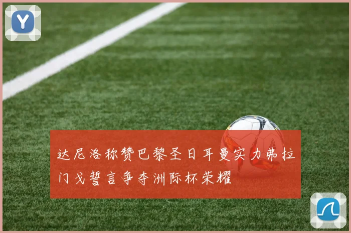 达尼洛称赞巴黎圣日耳曼实力弗拉门戈誓言争夺洲际杯荣耀