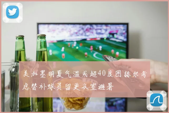 美加墨明夏气温或超40度图赫尔考虑替补球员留更衣室避暑