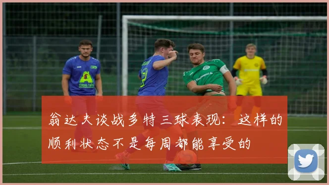 翁达夫谈战多特三球表现：这样的顺利状态不是每周都能享受的